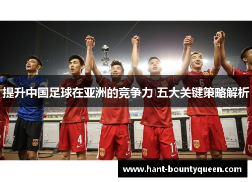 提升中国足球在亚洲的竞争力 五大关键策略解析