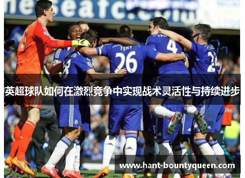 英超球队如何在激烈竞争中实现战术灵活性与持续进步 英超球队如何在激烈竞争中实现战术灵活性与持续进步