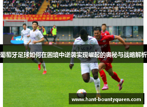 葡萄牙足球如何在困境中逆袭实现崛起的奥秘与战略解析