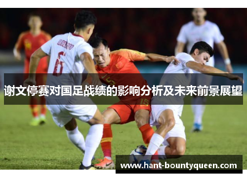 谢文停赛对国足战绩的影响分析及未来前景展望