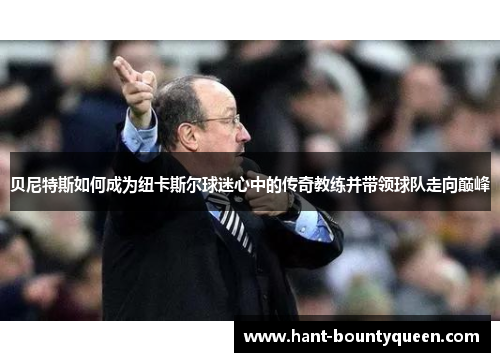 贝尼特斯如何成为纽卡斯尔球迷心中的传奇教练并带领球队走向巅峰