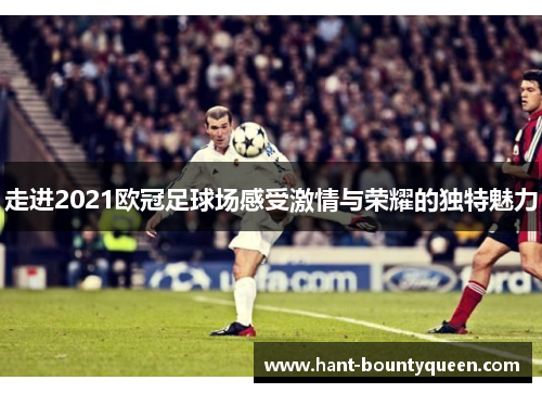 走进2021欧冠足球场感受激情与荣耀的独特魅力