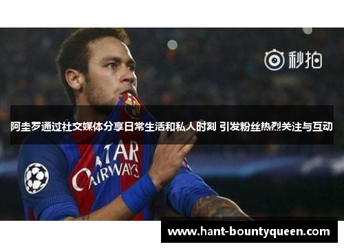 阿圭罗通过社交媒体分享日常生活和私人时刻 引发粉丝热烈关注与互动