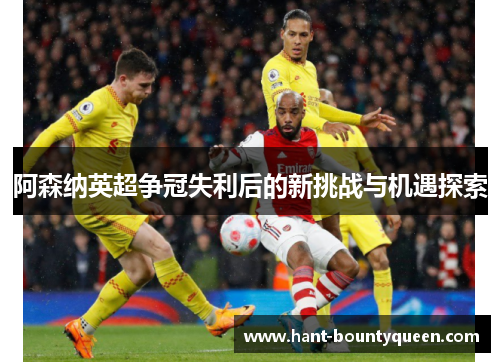 阿森纳英超争冠失利后的新挑战与机遇探索