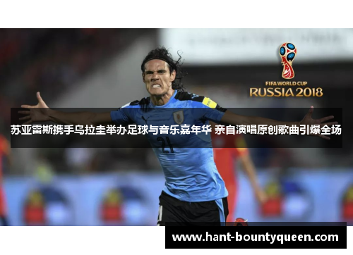 苏亚雷斯携手乌拉圭举办足球与音乐嘉年华 亲自演唱原创歌曲引爆全场