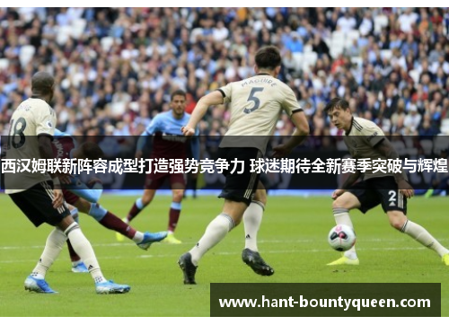 西汉姆联新阵容成型打造强势竞争力 球迷期待全新赛季突破与辉煌