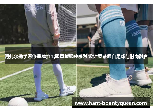 阿扎尔携手奢侈品牌推出限量版服装系列 设计灵感源自足球与时尚融合 阿扎尔携手奢侈品牌推出限量版服装系列 设计灵感源自足球与时尚融合