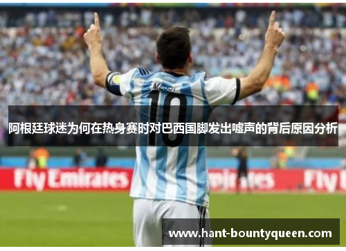 阿根廷球迷为何在热身赛时对巴西国脚发出嘘声的背后原因分析 阿根廷球迷为何在热身赛时对巴西国脚发出嘘声的背后原因分析