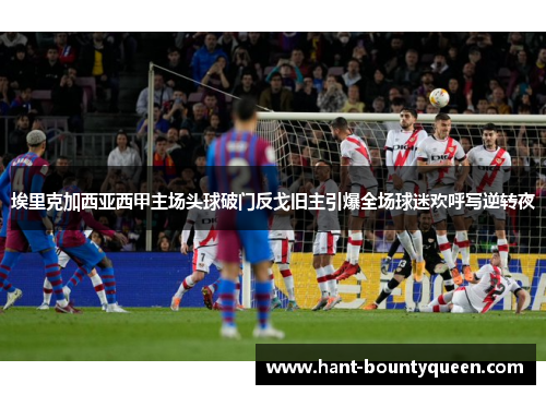 埃里克加西亚西甲主场头球破门反戈旧主引爆全场球迷欢呼写逆转夜 埃里克加西亚西甲主场头球破门反戈旧主引爆全场球迷欢呼写逆转夜