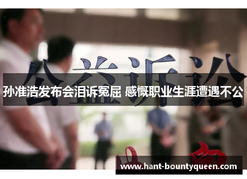 孙准浩发布会泪诉冤屈 感慨职业生涯遭遇不公 孙准浩发布会泪诉冤屈 感慨职业生涯遭遇不公