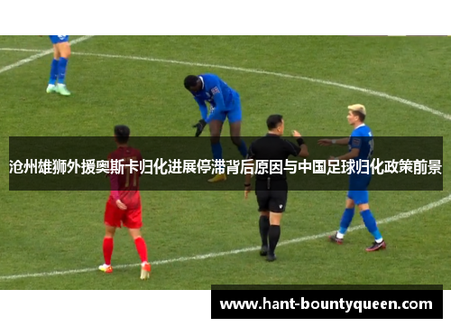 沧州雄狮外援奥斯卡归化进展停滞背后原因与中国足球归化政策前景