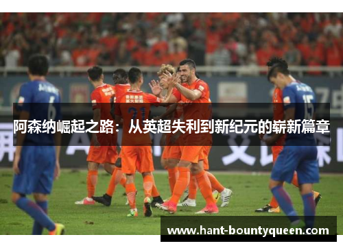 阿森纳崛起之路:从英超失利到新纪元的崭新篇章 阿森纳崛起之路:从英超失利到新纪元的崭新篇章