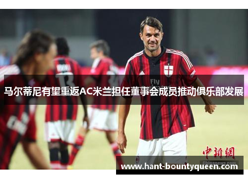 马尔蒂尼有望重返AC米兰担任董事会成员推动俱乐部发展