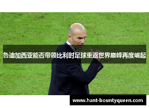 鲁迪加西亚能否带领比利时足球重返世界巅峰再度崛起