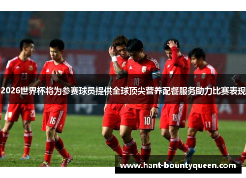 2026世界杯将为参赛球员提供全球顶尖营养配餐服务助力比赛表现