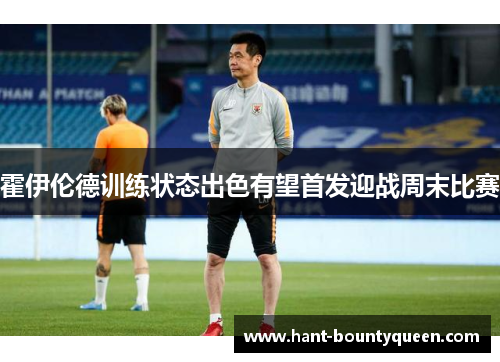 霍伊伦德训练状态出色有望首发迎战周末比赛 霍伊伦德训练状态出色有望首发迎战周末比赛