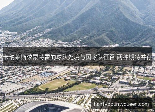卡纳莱斯谈蒙特雷的球队处境与国家队征召 两种期待并存